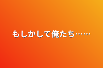 もしかして俺たち……