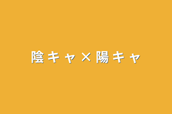 陰 キ ャ × 陽 キ ャ