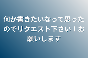 何か書きたいなって思ったのでリクエスト下さい！お願いします