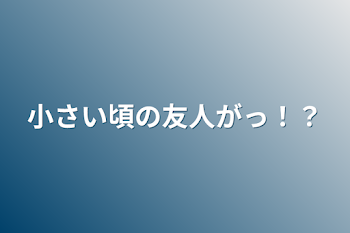 小さい頃の友人がっ！？