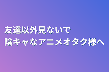 友達以外見ないで　　　　陰キャなアニメオタク様へ