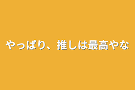 やっぱり、推しは最高やな