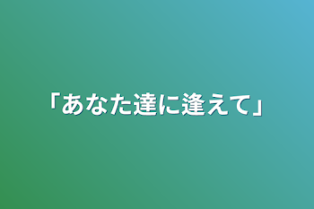 「あなた達に逢えて」