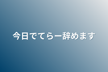 今日でてらー辞めます