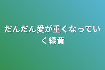 だんだん愛が重くなっていく緑黄