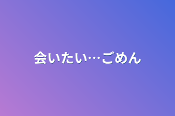 会いたい…ごめん