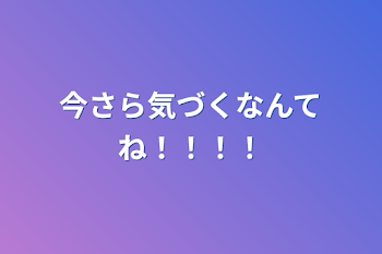 今さら気づくなんてね！！！！