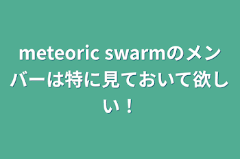 meteoric swarmのメンバーは特に見ておいて欲しい！