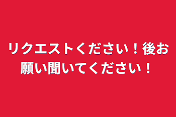 リクエストください！後お願い聞いてください！