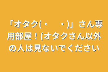 「オタク(・　・)」さん専用部屋！(オタクさん以外の人は見ないでください