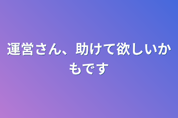 運営さん、助けて欲しいかもです