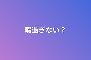 暇過ぎない？