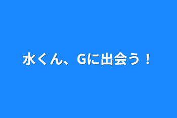 水くん、Gに出会う！