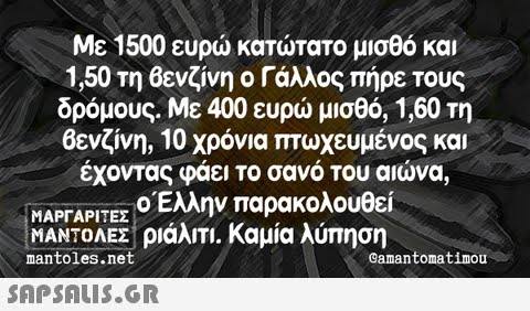 Με 1500 ευρώ κατώτατο μισθό και 1,50 τη Βενζίνη ο Γάλλος πήρε τους δρόμους. Με 400 ευρώ μισθό, 1,60 τη Βενζίνη, 10 χρόνια πτωχευμένος και έχοντας φάει το σανό του αιώνα, ΜΑΡΓΑΡΙΤΕΣ ο Έλλην παρακολουθεί ΜΑΝΤΟΛΕΣ ριάλιΤΙ. Καμία λύπηση mantoles.net Camantomatimou