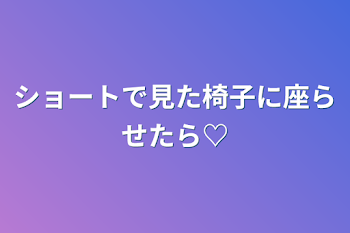 ショートで見た椅子に座らせたら♡