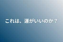 これは、運がいいのか？