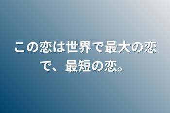 この恋は世界で最大の恋で、最短の恋。