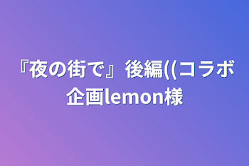 『夜の街で』後編((コラボ 企画lemon様