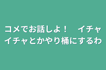 コメでお話しよ！　イチャイチャとかやり桶にするわ