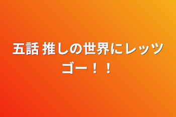 五話 推しの世界にレッツゴー！！