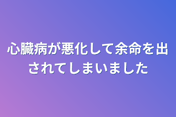 心臓病が悪化して余命を出されてしまいました