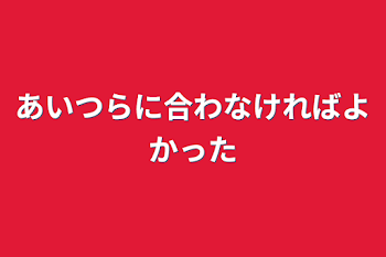 あいつらに合わなければよかった