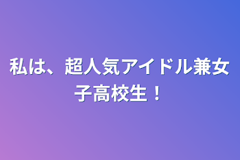 私は、超人気アイドル兼女子高校生！