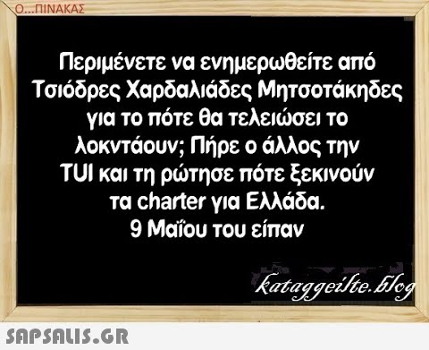 Ο..ΠΙΝΑΚΑΣ Περιμένετε να ενημερωθείτε από Τσιόδρες Χαρδαλιάδες Μητσοτάκη δες για το πότε θα τελεισει το λοκντάουν; Πήρε ο άλλος την TUI και τη ρτησε πότε ξεκινούν τα charter για Ελλάδα. 9 Μαΐου του είπαν