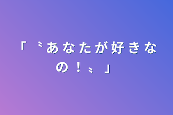 「 〝 あ な た が 好 き な の ！  〟 」