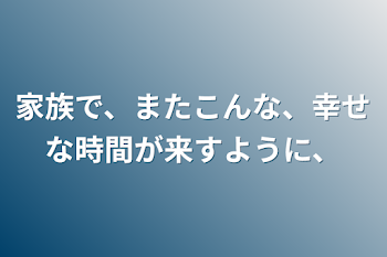 家族で、またこんな、幸せな時間が来すように、