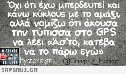 1 ΟΤΙ έχω μπερδευτεί και κάνω κυκλουs με ΤΟ αμάξι, αλλά νομίζω οτι άκουσα Την Τύπισσα στο GPS να λέει «Ασ ro, κατέβα  PI hysteragr @Oreeping Horro