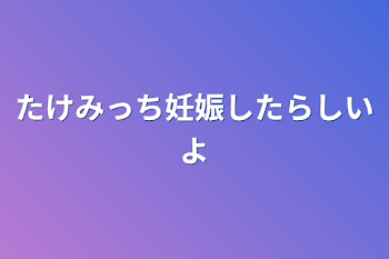 たけみっち妊娠したらしいよ