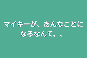 マイキーが、あんなことになるなんて、、