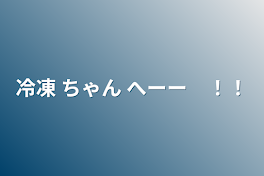 冷凍 ちゃん へーー　！！