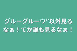 グルーグルーウ”以外見るなぁ！てか誰も見るなぁ！