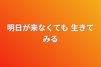 明日が来なくても 生きてみる