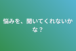 悩みを、聞いてくれないかな？