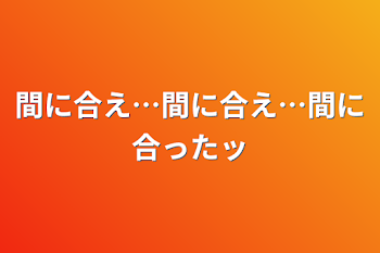 間に合え…間に合え…間に合ったッ