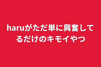 「haruがただ単に興奮してるだけのキモイやつ」のメインビジュアル