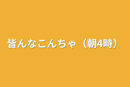 皆んなこんちゃ（朝4時）