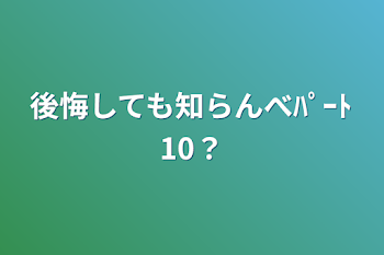 後悔しても知らんべﾊﾟｰﾄ10？