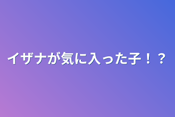 イザナが気に入った子！？