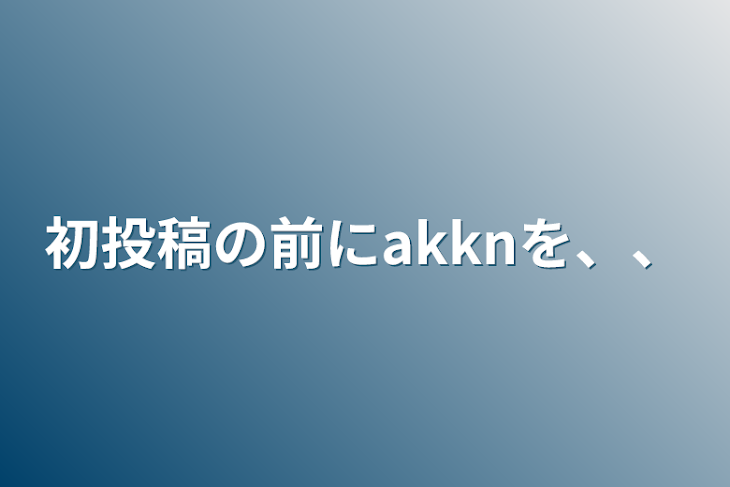 「初投稿の前にakknを、、」のメインビジュアル