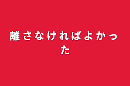 離 さ な け れ ば よ か っ た