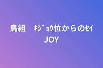 鳥組　ｷｼﾞｮｳ位からのｾｲJOY