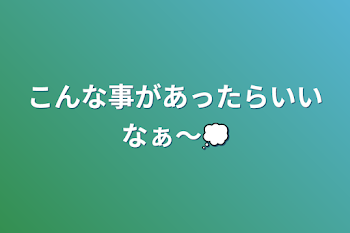 こんな事があったらいいなぁ〜💭