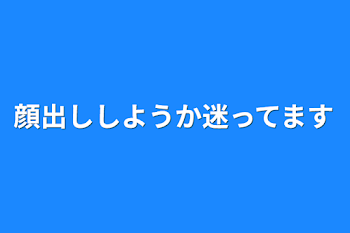 顔出ししようか迷ってます