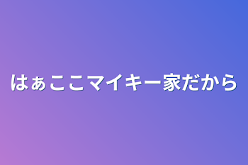 はぁここマイキー家だから