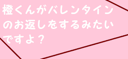 橙くんがバレンタインのお返しをするみたいですよ？