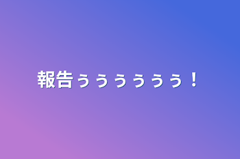 報告ぅぅぅぅぅぅ！